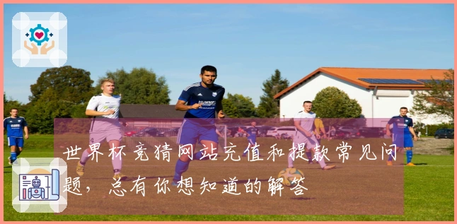世界杯竞猜网站充值和提款常见问题，总有你想知道的解答