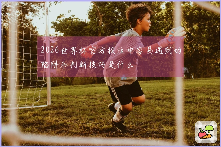 2026世界杯官方投注中容易遇到的陷阱和判断技巧是什么