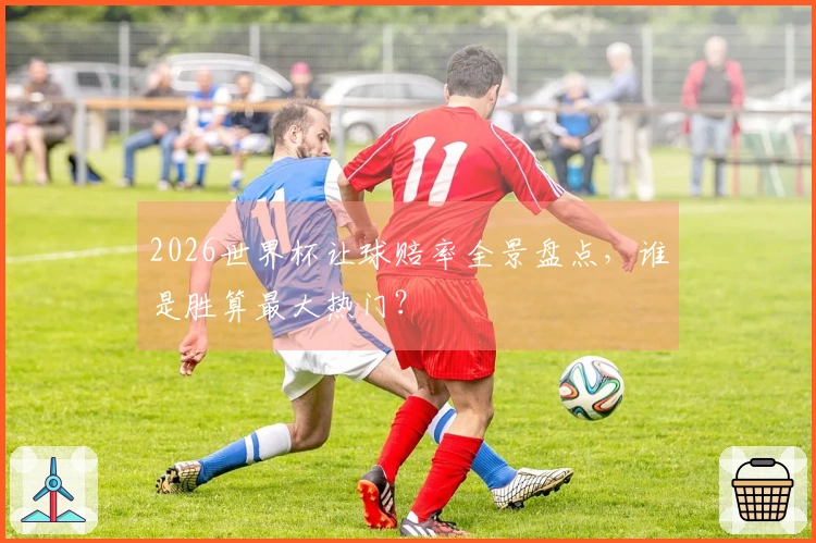 2026世界杯让球赔率全景盘点，谁是胜算最大热门？